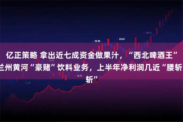 亿正策略 拿出近七成资金做果汁，“西北啤酒王”兰州黄河“豪赌”饮料业务，上半年净利润几近“腰斩”