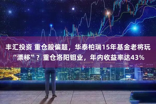 丰汇投资 重仓股偏题,华泰柏瑞15年基金老将玩“漂移”?重仓洛阳钼业,年内收益率达43%