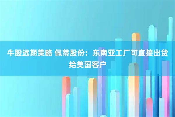 牛股远期策略 佩蒂股份：东南亚工厂可直接出货给美国客户