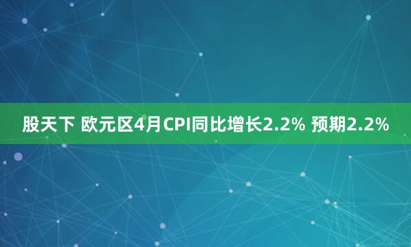 股天下 欧元区4月CPI同比增长2.2% 预期2.2%