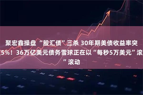 聚宏鑫操盘 “股汇债”三杀 30年期美债收益率突破5%！36万亿美元债务雪球正在以“每秒5万美元”滚动