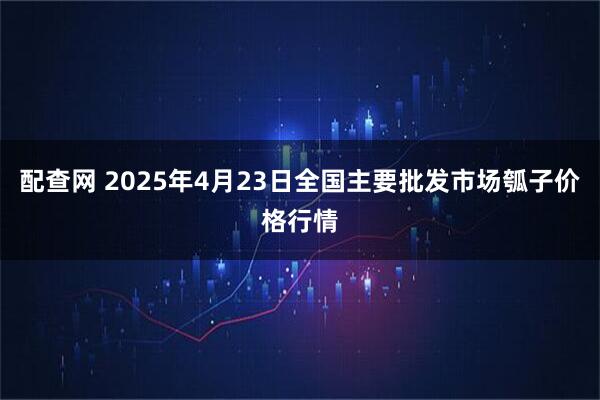 配查网 2025年4月23日全国主要批发市场瓠子价格行情