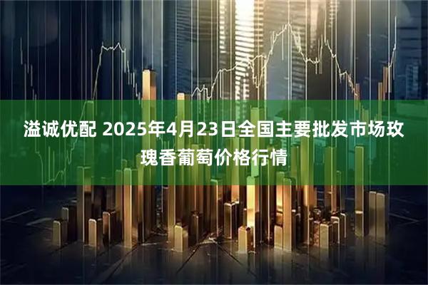溢诚优配 2025年4月23日全国主要批发市场玫瑰香葡萄价格行情