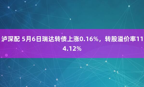 泸深配 5月6日瑞达转债上涨0.16%，转股溢价率114.12%