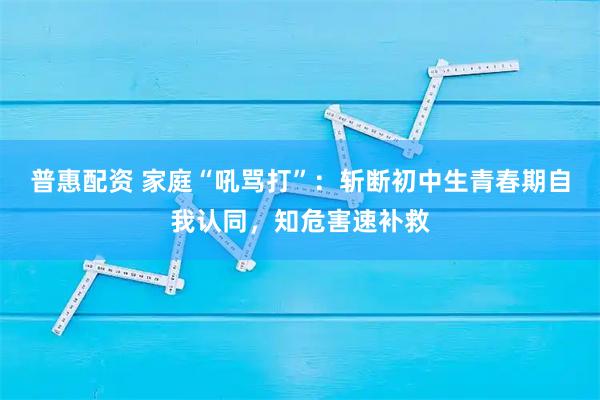 普惠配资 家庭“吼骂打”:斩断初中生青春期自我认同,知危害速补救