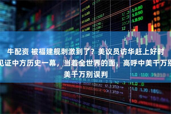 牛配资 被福建舰刺激到了?美议员访华赶上好时候,见证中方历史一幕,当着全世界的面,高呼中美千万别误判