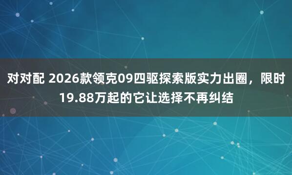 对对配 2026款领克09四驱探索版实力出圈，限时19.88万起的它让选择不再纠结