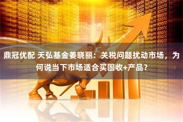 鼎冠优配 天弘基金姜晓丽：关税问题扰动市场，为何说当下市场适合买固收+产品？