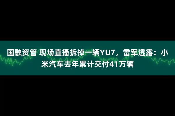 国融资管 现场直播拆掉一辆YU7，雷军透露：小米汽车去年累计交付41万辆