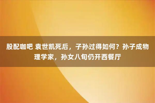 股配咖吧 袁世凯死后，子孙过得如何？孙子成物理学家，孙女八旬仍开西餐厅