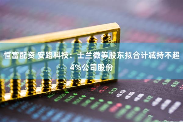 恒富配资 安路科技：士兰微等股东拟合计减持不超4%公司股份