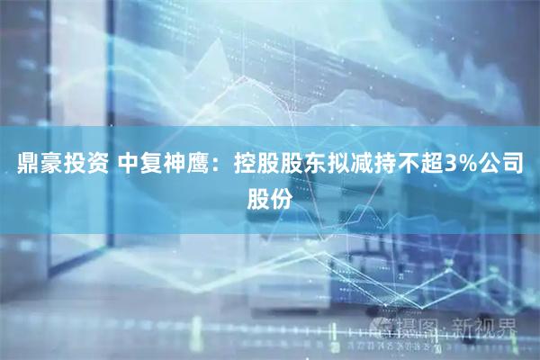 鼎豪投资 中复神鹰：控股股东拟减持不超3%公司股份