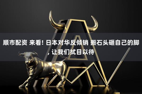 顺市配资 来看! 日本对华反倾销 搬石头砸自己的脚, 让我们拭目以待