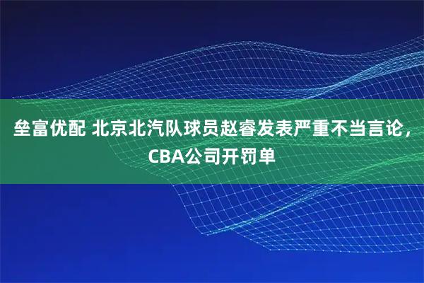 垒富优配 北京北汽队球员赵睿发表严重不当言论，CBA公司开罚单