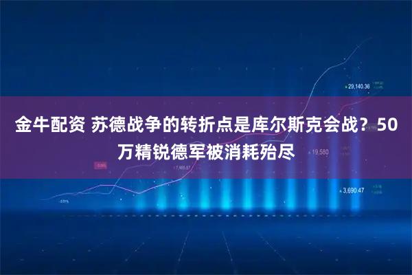 金牛配资 苏德战争的转折点是库尔斯克会战？50万精锐德军被消耗殆尽