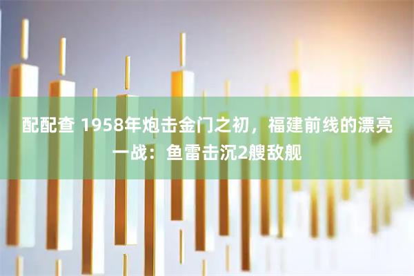 配配查 1958年炮击金门之初，福建前线的漂亮一战：鱼雷击沉2艘敌舰