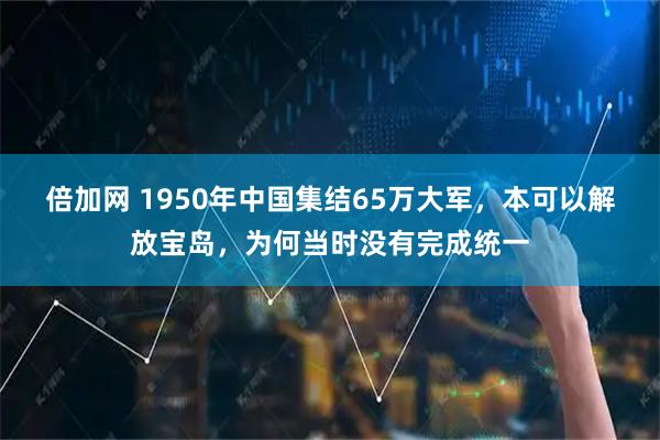 倍加网 1950年中国集结65万大军，本可以解放宝岛，为何当时没有完成统一