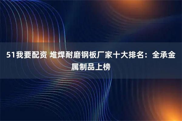 51我要配资 堆焊耐磨钢板厂家十大排名：全承金属制品上榜