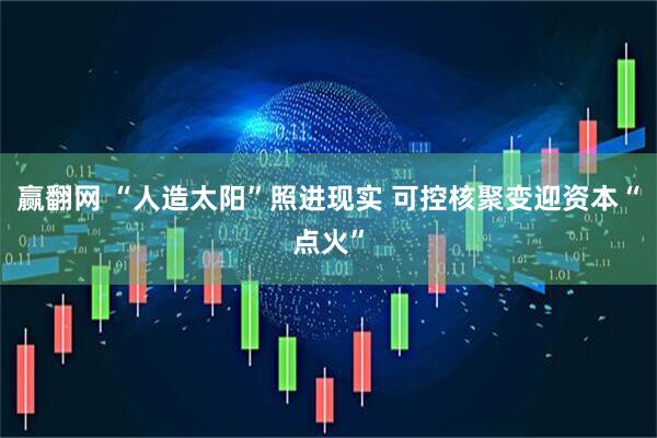 赢翻网 “人造太阳”照进现实 可控核聚变迎资本“点火”