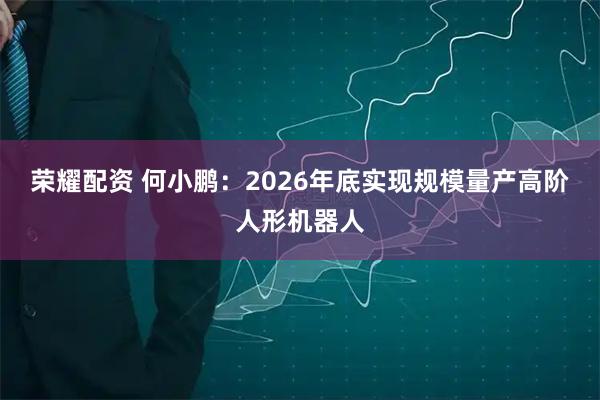 荣耀配资 何小鹏：2026年底实现规模量产高阶人形机器人