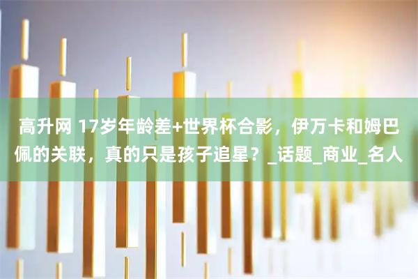 高升网 17岁年龄差+世界杯合影，伊万卡和姆巴佩的关联，真的只是孩子追星？_话题_商业_名人