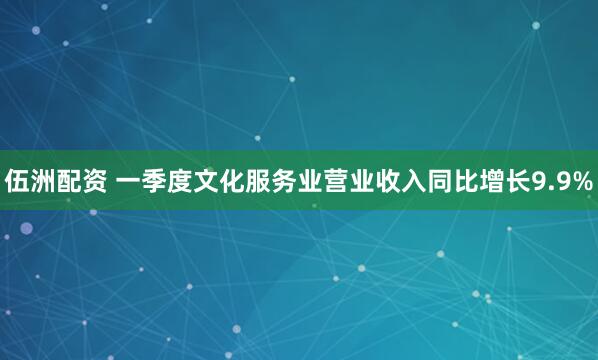 伍洲配资 一季度文化服务业营业收入同比增长9.9%
