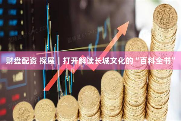 财盘配资 探展｜打开解读长城文化的“百科全书”