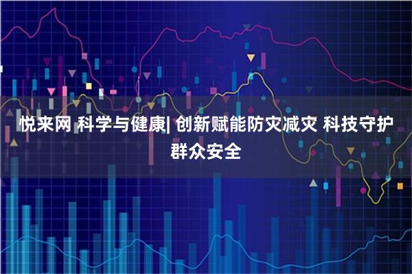 悦来网 科学与健康| 创新赋能防灾减灾 科技守护群众安全