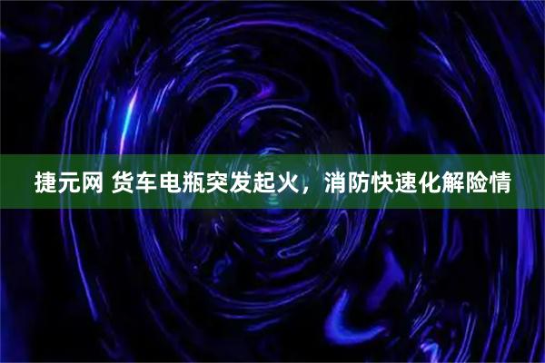 捷元网 货车电瓶突发起火，消防快速化解险情