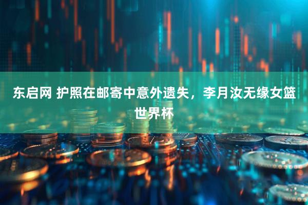东启网 护照在邮寄中意外遗失，李月汝无缘女篮世界杯